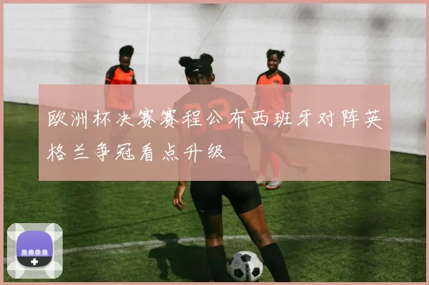 欧洲杯决赛赛程公布西班牙对阵英格兰争冠看点升级
