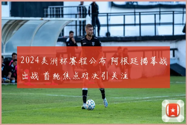 2024美洲杯赛程公布 阿根廷揭幕战出战 首轮焦点对决引关注