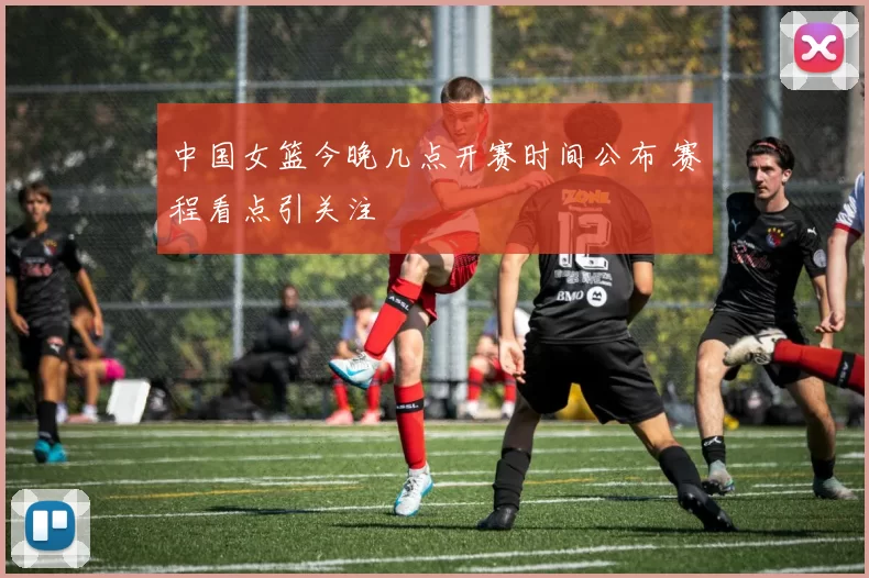 中国女篮今晚几点开赛时间公布 赛程看点引关注