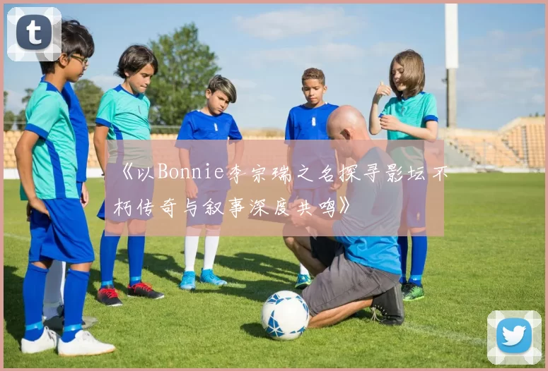 《以Bonnie李宗瑞之名探寻影坛不朽传奇与叙事深度共鸣》