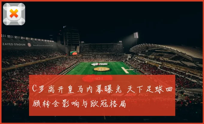 C罗离开皇马内幕曝光 天下足球回顾转会影响与欧冠格局