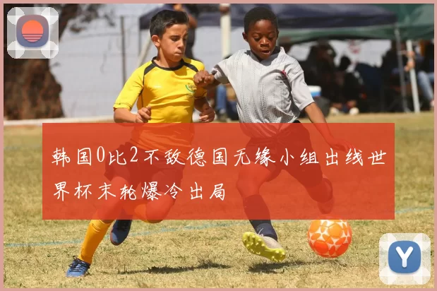 韩国0比2不敌德国无缘小组出线世界杯末轮爆冷出局