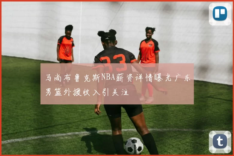 马尚布鲁克斯NBA薪资详情曝光广东男篮外援收入引关注